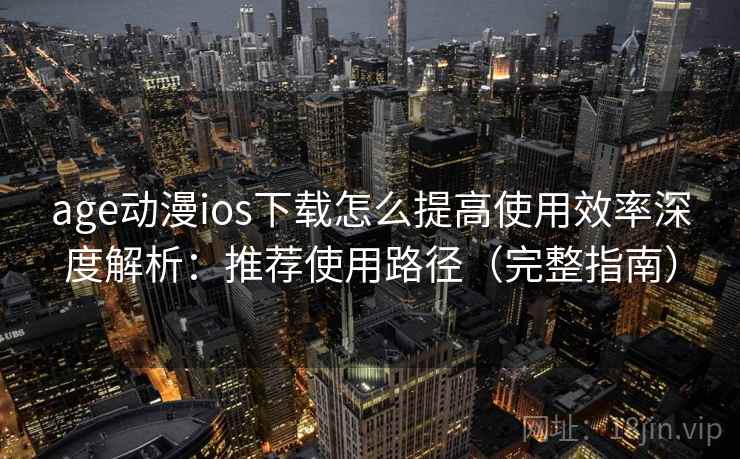 age动漫ios下载怎么提高使用效率深度解析：推荐使用路径（完整指南）