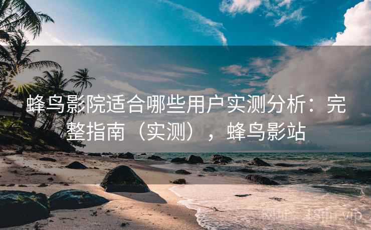 蜂鸟影院适合哪些用户实测分析：完整指南（实测），蜂鸟影站