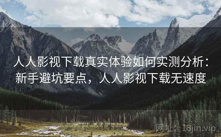 人人影视下载真实体验如何实测分析：新手避坑要点，人人影视下载无速度