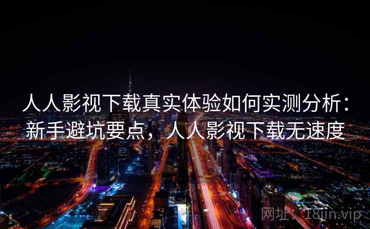 人人影视下载真实体验如何实测分析：新手避坑要点，人人影视下载无速度