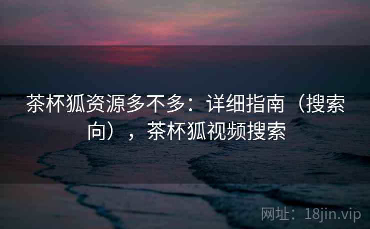 茶杯狐资源多不多：详细指南（搜索向），茶杯狐视频搜索