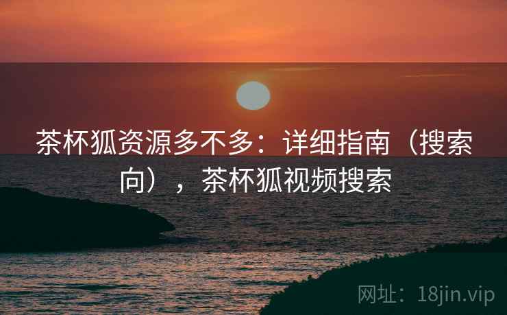 茶杯狐资源多不多：详细指南（搜索向），茶杯狐视频搜索