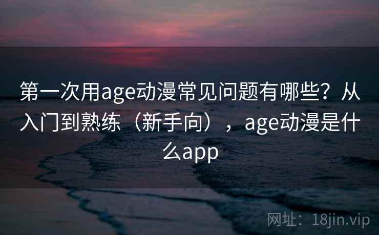 第一次用age动漫常见问题有哪些？从入门到熟练（新手向），age动漫是什么app