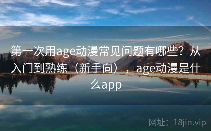 第一次用age动漫常见问题有哪些？从入门到熟练（新手向），age动漫是什么app