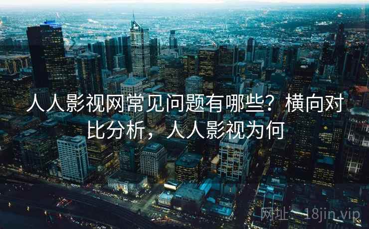 人人影视网常见问题有哪些？横向对比分析，人人影视为何