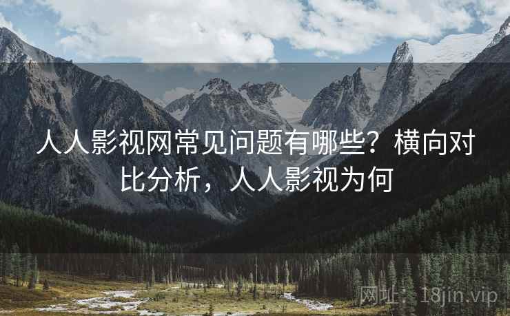 人人影视网常见问题有哪些？横向对比分析，人人影视为何