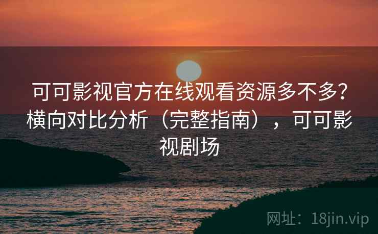 可可影视官方在线观看资源多不多？横向对比分析（完整指南），可可影视剧场