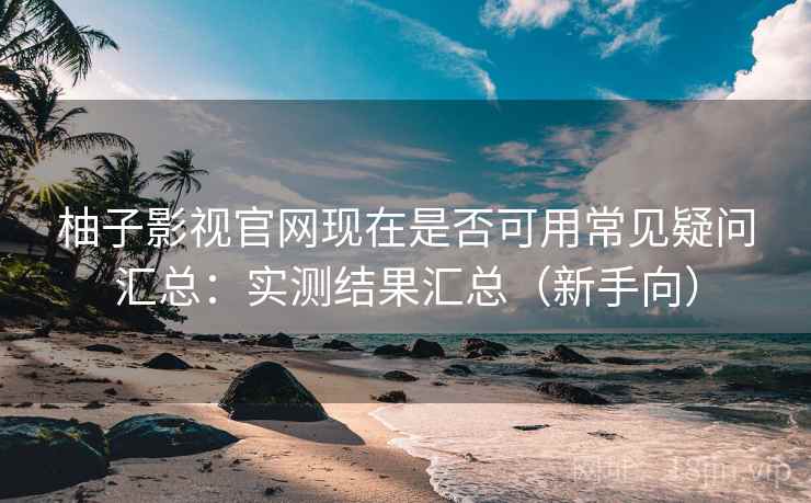柚子影视官网现在是否可用常见疑问汇总：实测结果汇总（新手向）