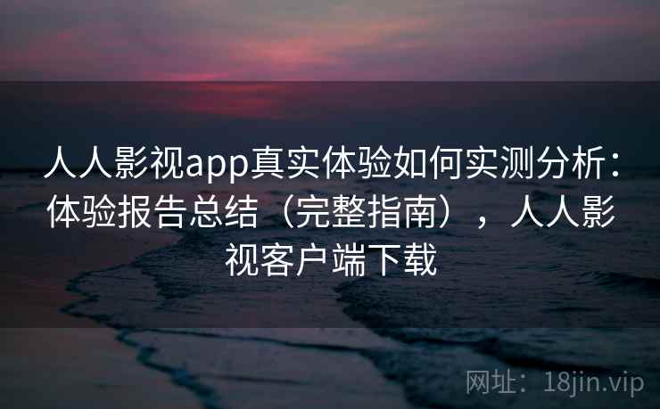 人人影视app真实体验如何实测分析：体验报告总结（完整指南），人人影视客户端下载