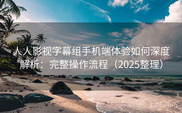 人人影视字幕组手机端体验如何深度解析：完整操作流程（2025整理）