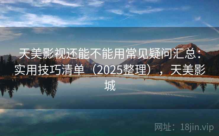 天美影视还能不能用常见疑问汇总：实用技巧清单（2025整理），天美影城