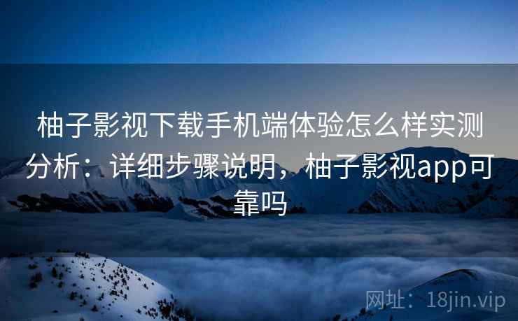 柚子影视下载手机端体验怎么样实测分析：详细步骤说明，柚子影视app可靠吗