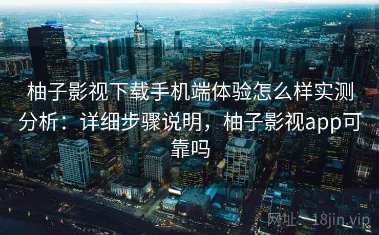 柚子影视下载手机端体验怎么样实测分析：详细步骤说明，柚子影视app可靠吗
