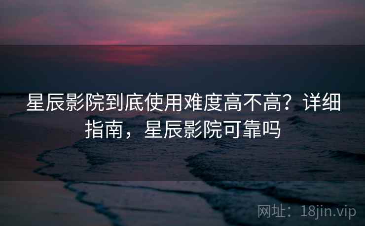 星辰影院到底使用难度高不高？详细指南，星辰影院可靠吗
