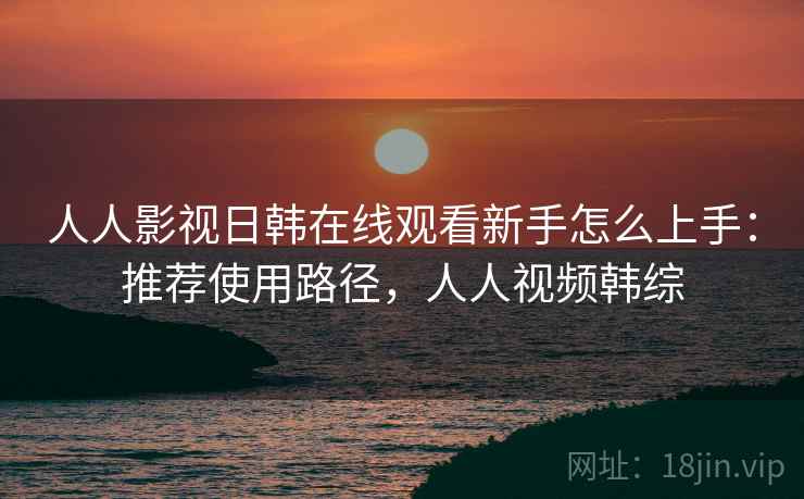 人人影视日韩在线观看新手怎么上手：推荐使用路径，人人视频韩综