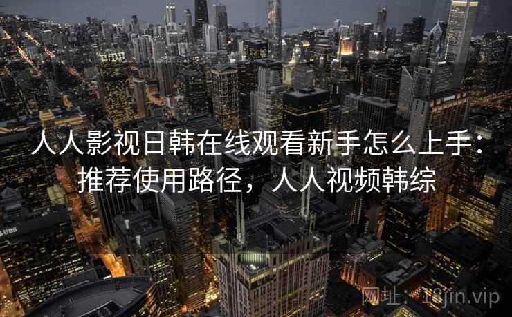 人人影视日韩在线观看新手怎么上手：推荐使用路径，人人视频韩综