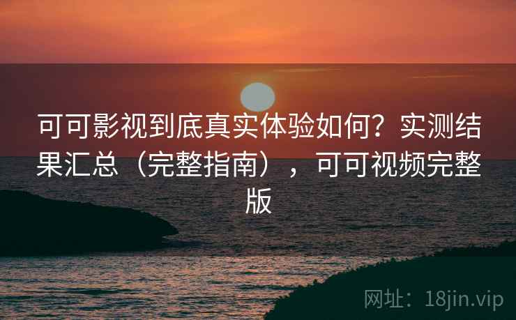 可可影视到底真实体验如何？实测结果汇总（完整指南），可可视频完整版