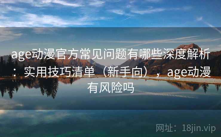 age动漫官方常见问题有哪些深度解析：实用技巧清单（新手向），age动漫有风险吗