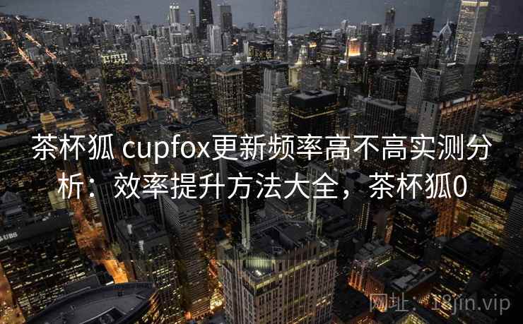 茶杯狐 cupfox更新频率高不高实测分析：效率提升方法大全，茶杯狐0