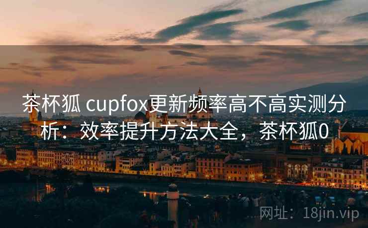 茶杯狐 cupfox更新频率高不高实测分析：效率提升方法大全，茶杯狐0