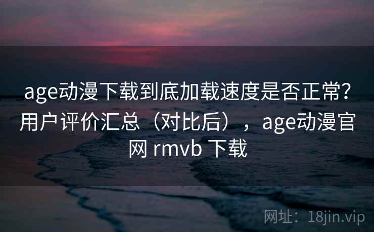 age动漫下载到底加载速度是否正常？用户评价汇总（对比后），age动漫官网 rmvb 下载