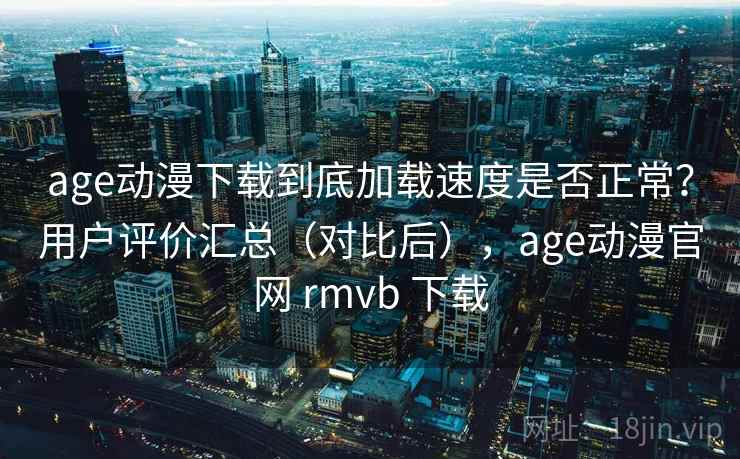 age动漫下载到底加载速度是否正常？用户评价汇总（对比后），age动漫官网 rmvb 下载