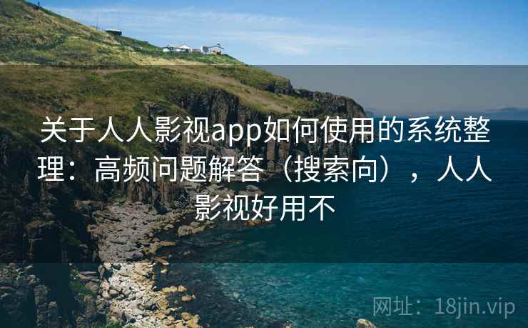 关于人人影视app如何使用的系统整理：高频问题解答（搜索向），人人影视好用不