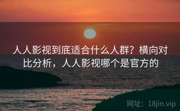 人人影视到底适合什么人群？横向对比分析，人人影视哪个是官方的