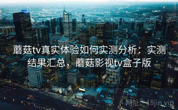 蘑菇tv真实体验如何实测分析：实测结果汇总，蘑菇影视tv盒子版