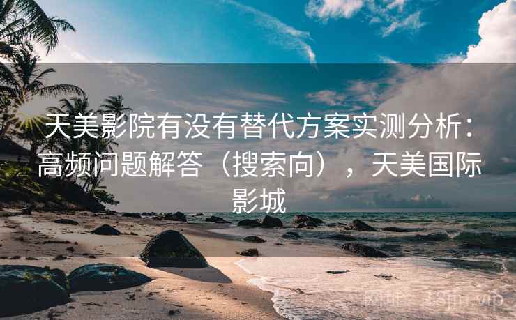 天美影院有没有替代方案实测分析：高频问题解答（搜索向），天美国际影城