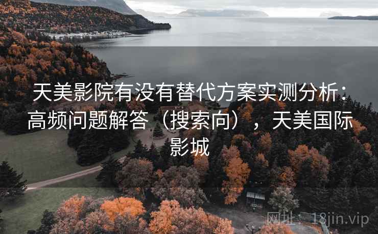 天美影院有没有替代方案实测分析：高频问题解答（搜索向），天美国际影城