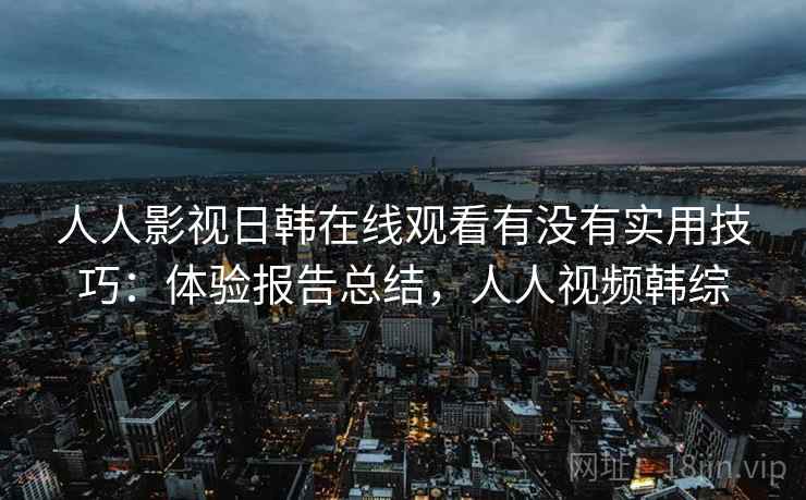 人人影视日韩在线观看有没有实用技巧：体验报告总结，人人视频韩综