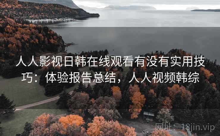 人人影视日韩在线观看有没有实用技巧：体验报告总结，人人视频韩综