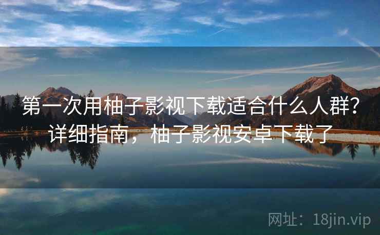 第一次用柚子影视下载适合什么人群？详细指南，柚子影视安卓下载了