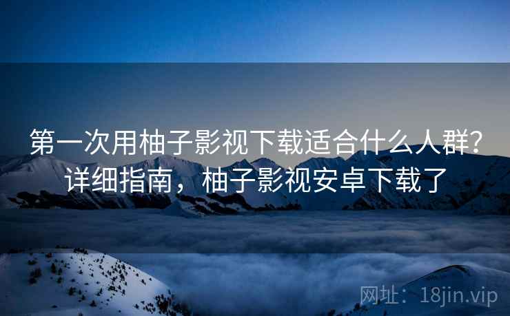 第一次用柚子影视下载适合什么人群？详细指南，柚子影视安卓下载了