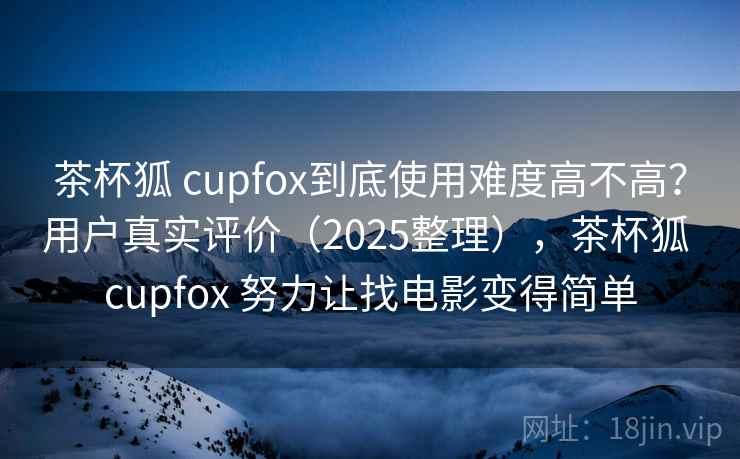 茶杯狐 cupfox到底使用难度高不高？用户真实评价（2025整理），茶杯狐 cupfox 努力让找电影变得简单
