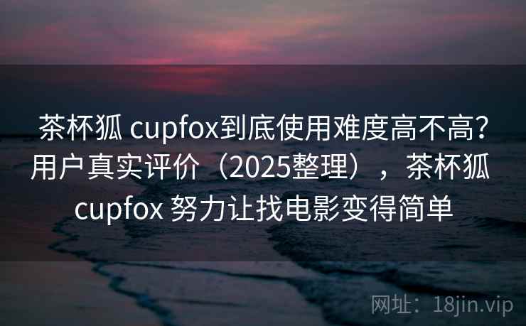茶杯狐 cupfox到底使用难度高不高？用户真实评价（2025整理），茶杯狐 cupfox 努力让找电影变得简单