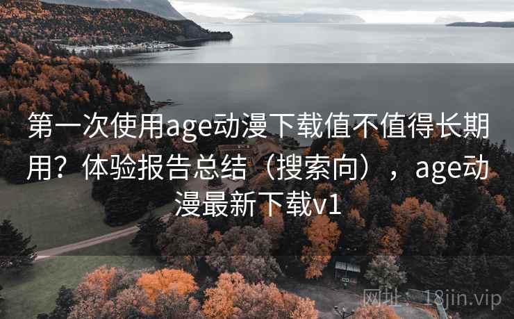 第一次使用age动漫下载值不值得长期用？体验报告总结（搜索向），age动漫最新下载v1
