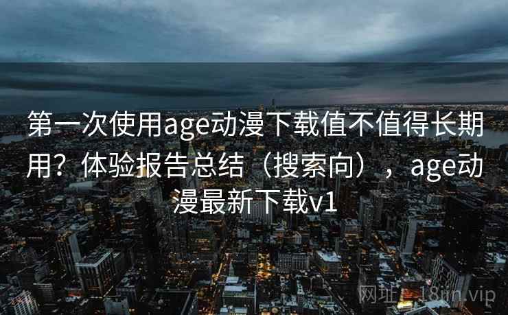 第一次使用age动漫下载值不值得长期用？体验报告总结（搜索向），age动漫最新下载v1