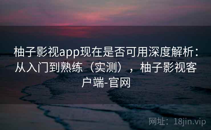 柚子影视app现在是否可用深度解析：从入门到熟练（实测），柚子影视客户端-官网