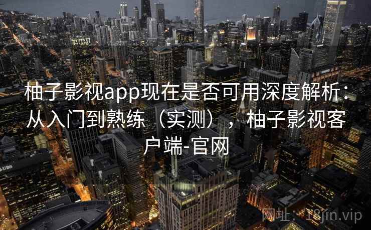 柚子影视app现在是否可用深度解析：从入门到熟练（实测），柚子影视客户端-官网