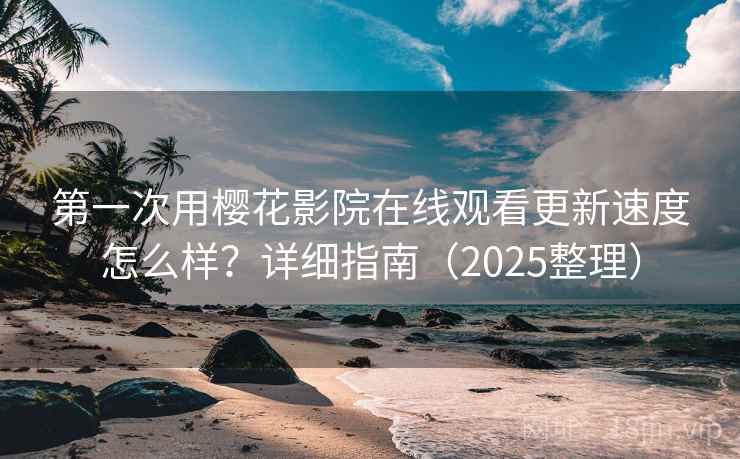 第一次用樱花影院在线观看更新速度怎么样？详细指南（2025整理）