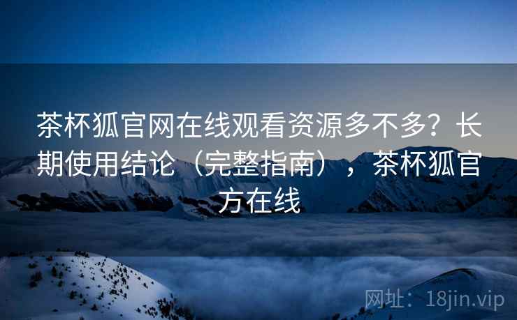 茶杯狐官网在线观看资源多不多？长期使用结论（完整指南），茶杯狐官方在线