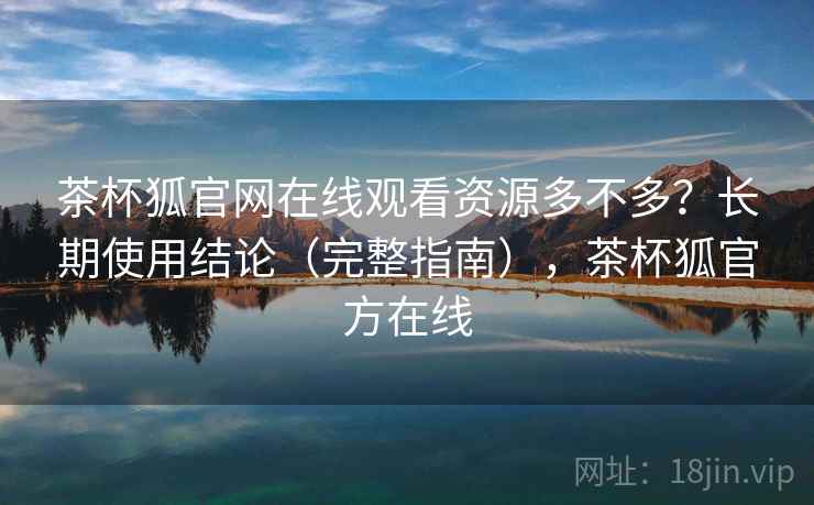 茶杯狐官网在线观看资源多不多？长期使用结论（完整指南），茶杯狐官方在线