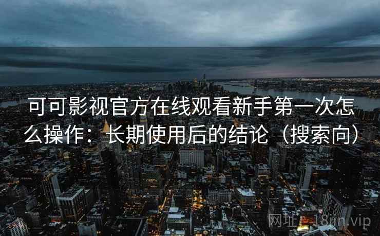 可可影视官方在线观看新手第一次怎么操作：长期使用后的结论（搜索向）
