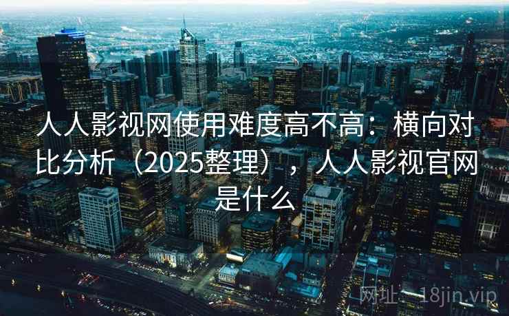 人人影视网使用难度高不高：横向对比分析（2025整理），人人影视官网是什么