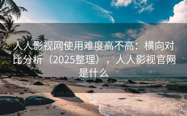 人人影视网使用难度高不高：横向对比分析（2025整理），人人影视官网是什么