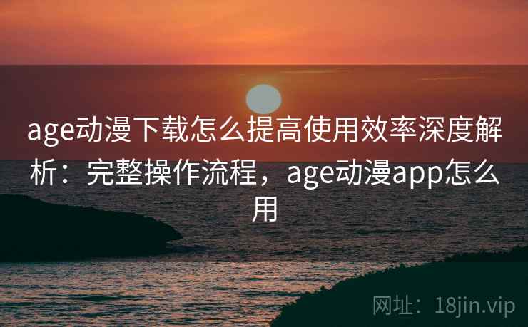 age动漫下载怎么提高使用效率深度解析：完整操作流程，age动漫app怎么用