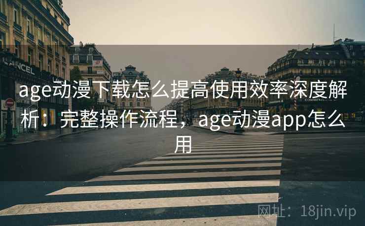 age动漫下载怎么提高使用效率深度解析：完整操作流程，age动漫app怎么用