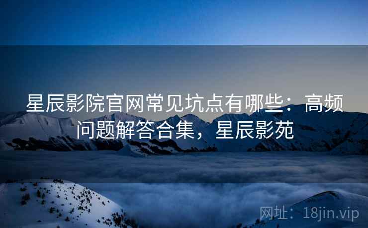 星辰影院官网常见坑点有哪些：高频问题解答合集，星辰影苑